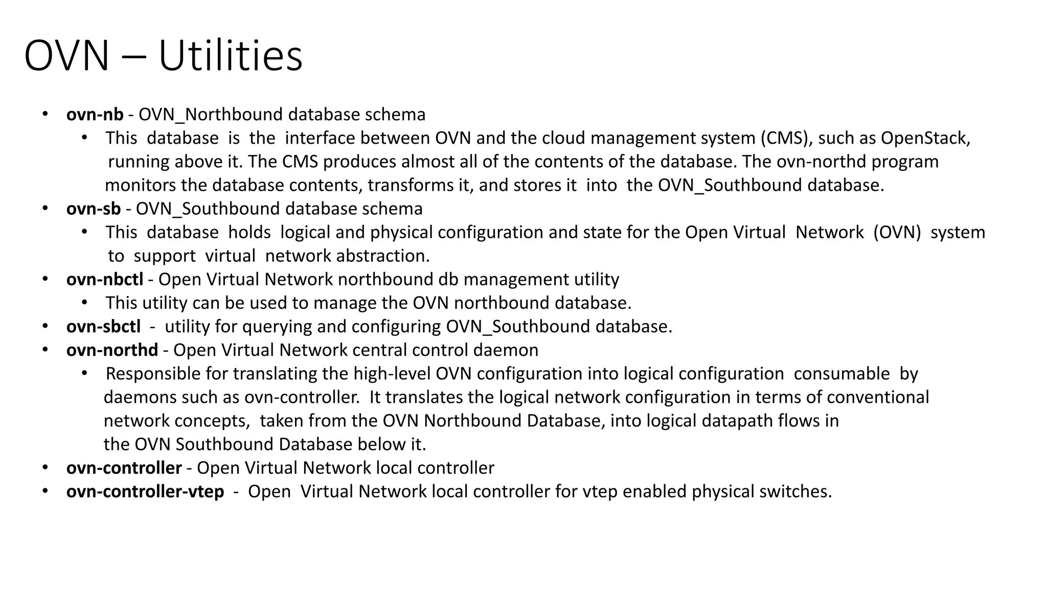 OVN – Utilities
• ovn-nb - OVN_Northbound database schema
• This database is the interface between OVN and the cloud management system (CMS), such as OpenStack,
running above it. The CMS produces almost all of the contents of the database. The ovn-northd program
monitors the database contents, transforms it, and stores it into the OVN_Southbound database.
• ovn-sb - OVN_Southbound database schema
• This database holds logical and physical configuration and state for the Open Virtual Network (OVN) system
to support virtual network abstraction.
• ovn-nbctl - Open Virtual Network northbound db management utility
• This utility can be used to manage the OVN northbound database.
• ovn-sbctl - utility for querying and configuring OVN_Southbound database.
• ovn-northd - Open Virtual Network central control daemon
• Responsible for translating the high-level OVN configuration into logical configuration consumable by
daemons such as ovn-controller. It translates the logical network configuration in terms of conventional
network concepts, taken from the OVN Northbound Database, into logical datapath flows in
the OVN Southbound Database below it.
• ovn-controller - Open Virtual Network local controller
• ovn-controller-vtep - Open Virtual Network local controller for vtep enabled physical switches.
 