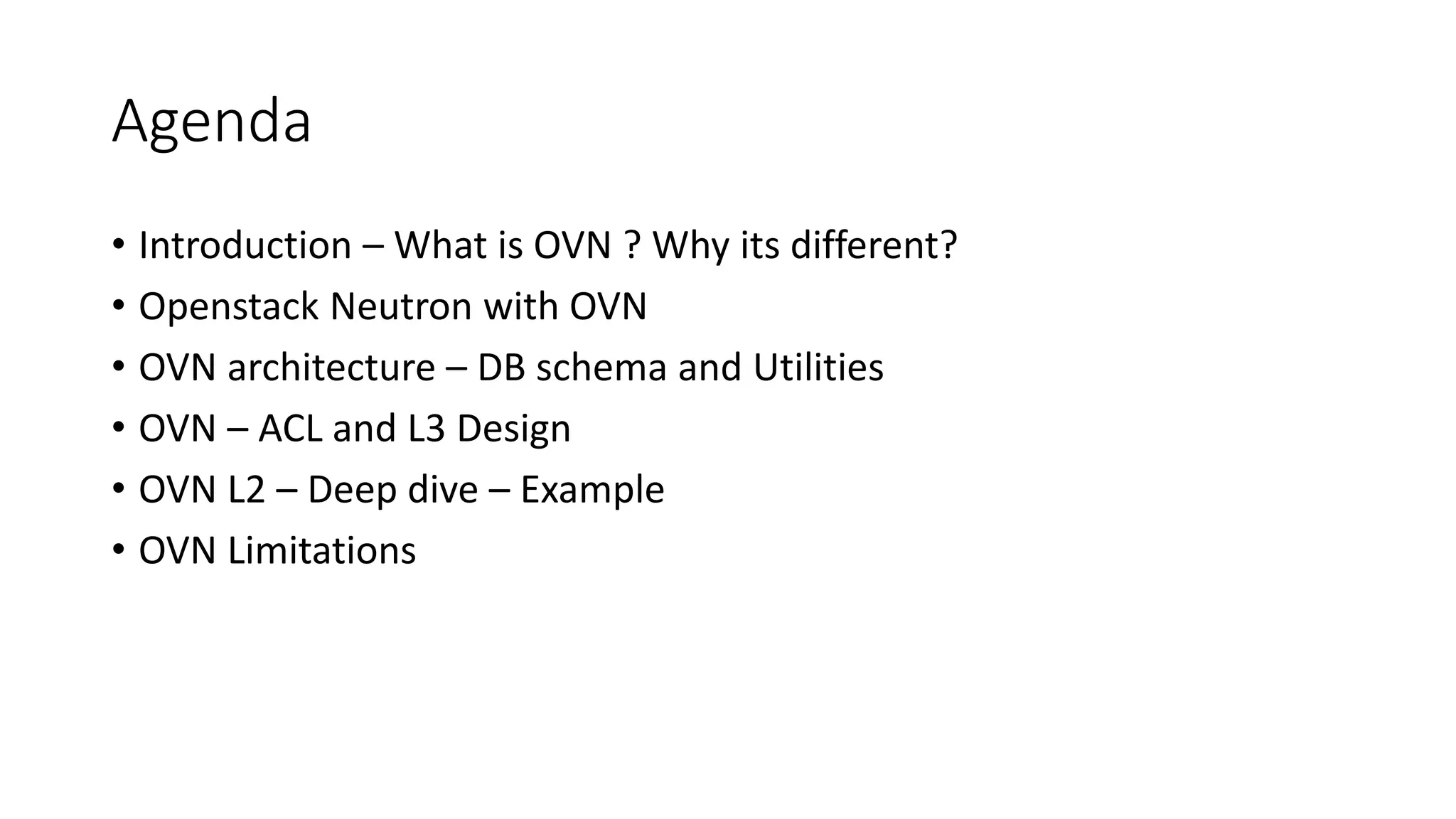 Agenda
• Introduction – What is OVN ? Why its different?
• Openstack Neutron with OVN
• OVN architecture – DB schema and Utilities
• OVN – ACL and L3 Design
• OVN L2 – Deep dive – Example
• OVN Limitations
 