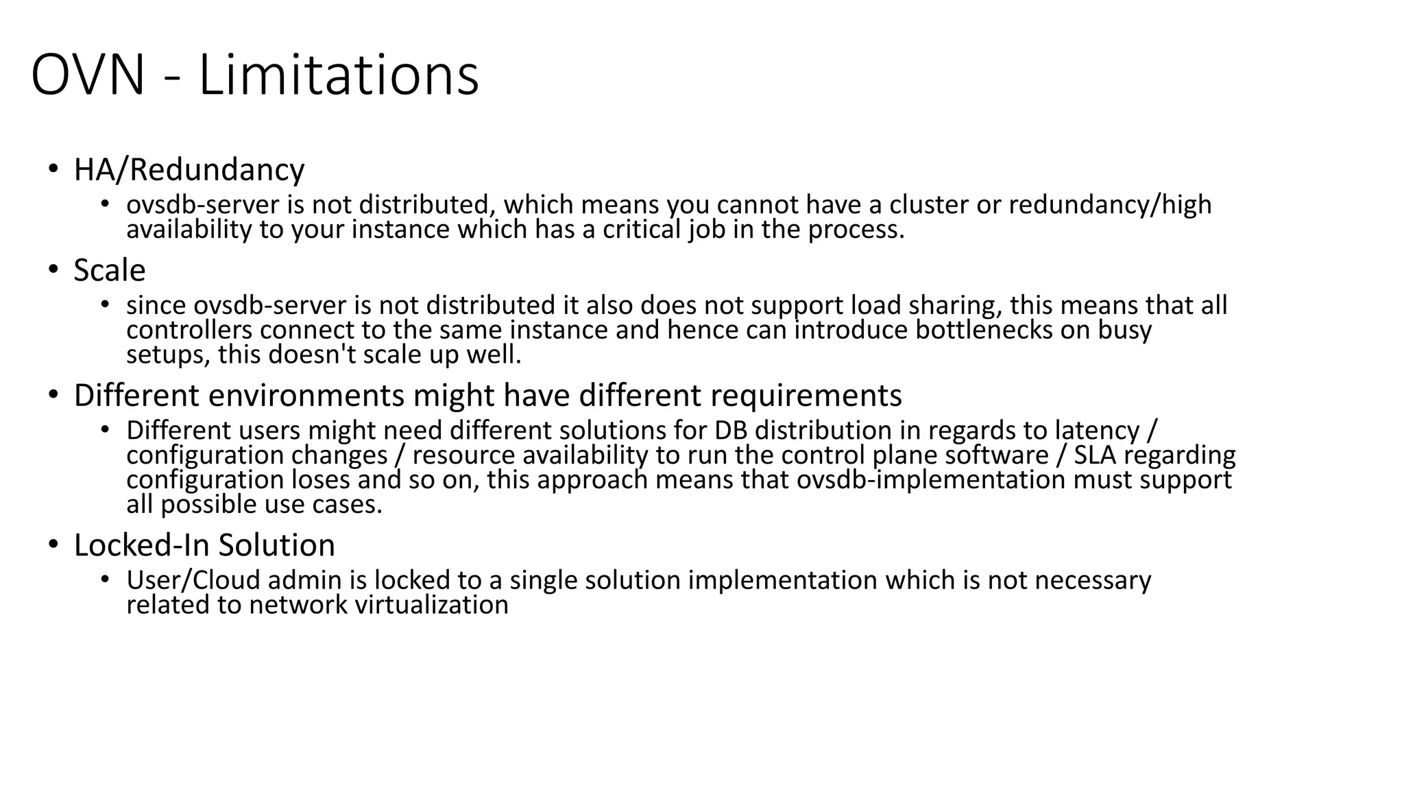 OVN - Limitations
• HA/Redundancy
• ovsdb-server is not distributed, which means you cannot have a cluster or redundancy/high
availability to your instance which has a critical job in the process.
• Scale
• since ovsdb-server is not distributed it also does not support load sharing, this means that all
controllers connect to the same instance and hence can introduce bottlenecks on busy
setups, this doesn't scale up well.
• Different environments might have different requirements
• Different users might need different solutions for DB distribution in regards to latency /
configuration changes / resource availability to run the control plane software / SLA regarding
configuration loses and so on, this approach means that ovsdb-implementation must support
all possible use cases.
• Locked-In Solution
• User/Cloud admin is locked to a single solution implementation which is not necessary
related to network virtualization
 