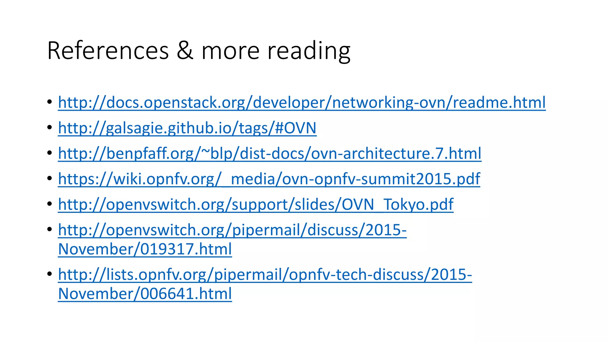 References & more reading
• http://docs.openstack.org/developer/networking-ovn/readme.html
• http://galsagie.github.io/tags/#OVN
• http://benpfaff.org/~blp/dist-docs/ovn-architecture.7.html
• https://wiki.opnfv.org/_media/ovn-opnfv-summit2015.pdf
• http://openvswitch.org/support/slides/OVN_Tokyo.pdf
• http://openvswitch.org/pipermail/discuss/2015-
November/019317.html
• http://lists.opnfv.org/pipermail/opnfv-tech-discuss/2015-
November/006641.html
 
