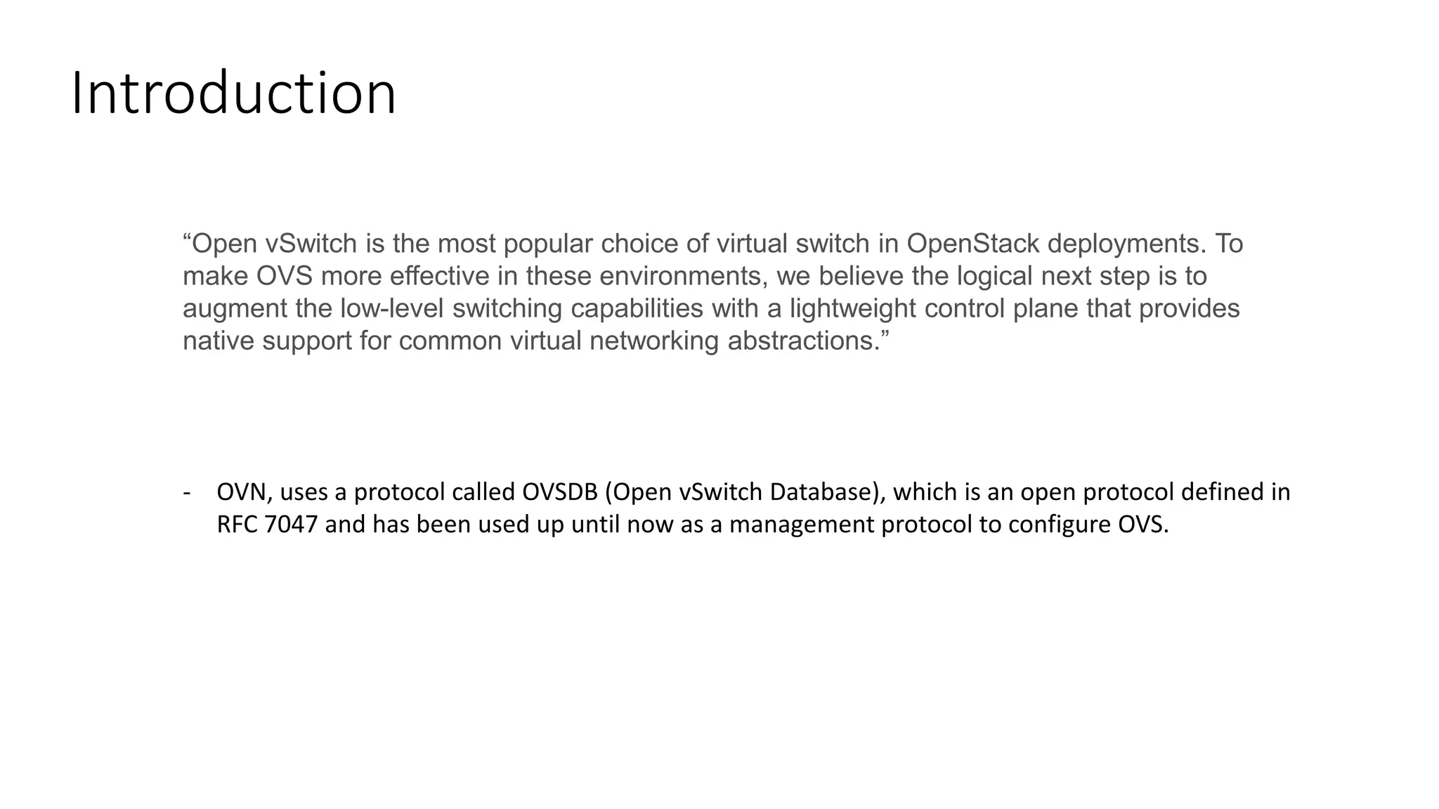 Introduction
“Open vSwitch is the most popular choice of virtual switch in OpenStack deployments. To
make OVS more effective in these environments, we believe the logical next step is to
augment the low-level switching capabilities with a lightweight control plane that provides
native support for common virtual networking abstractions.”
- OVN, uses a protocol called OVSDB (Open vSwitch Database), which is an open protocol defined in
RFC 7047 and has been used up until now as a management protocol to configure OVS.
 