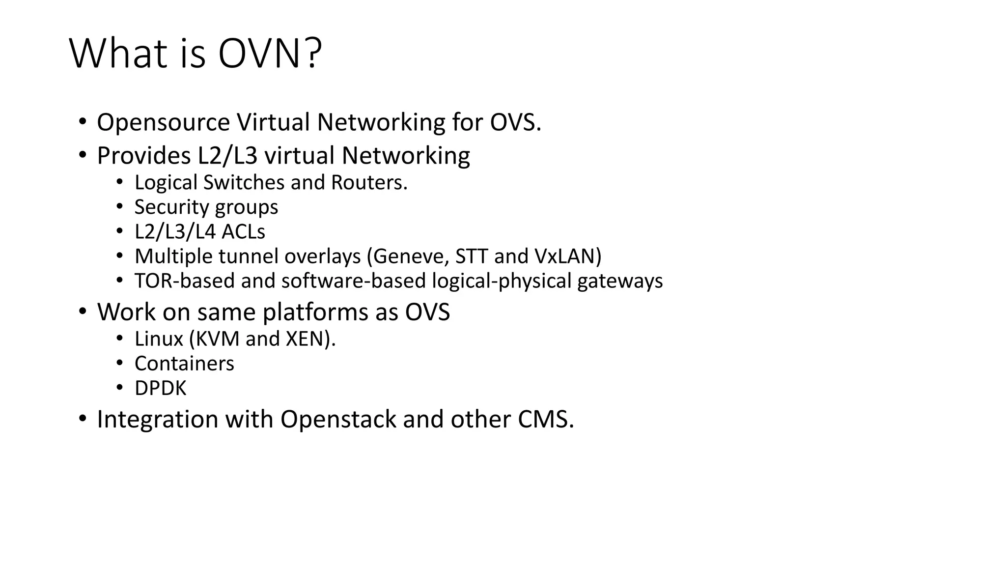 What is OVN?
• Opensource Virtual Networking for OVS.
• Provides L2/L3 virtual Networking
• Logical Switches and Routers.
• Security groups
• L2/L3/L4 ACLs
• Multiple tunnel overlays (Geneve, STT and VxLAN)
• TOR-based and software-based logical-physical gateways
• Work on same platforms as OVS
• Linux (KVM and XEN).
• Containers
• DPDK
• Integration with Openstack and other CMS.
 