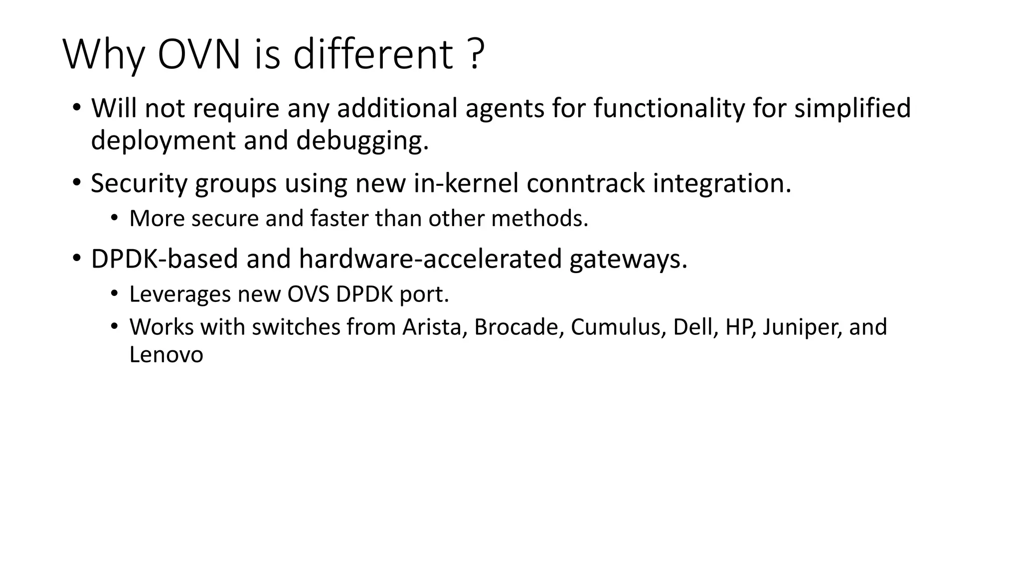 Why OVN is different ?
• Will not require any additional agents for functionality for simplified
deployment and debugging.
• Security groups using new in-kernel conntrack integration.
• More secure and faster than other methods.
• DPDK-based and hardware-accelerated gateways.
• Leverages new OVS DPDK port.
• Works with switches from Arista, Brocade, Cumulus, Dell, HP, Juniper, and
Lenovo
 