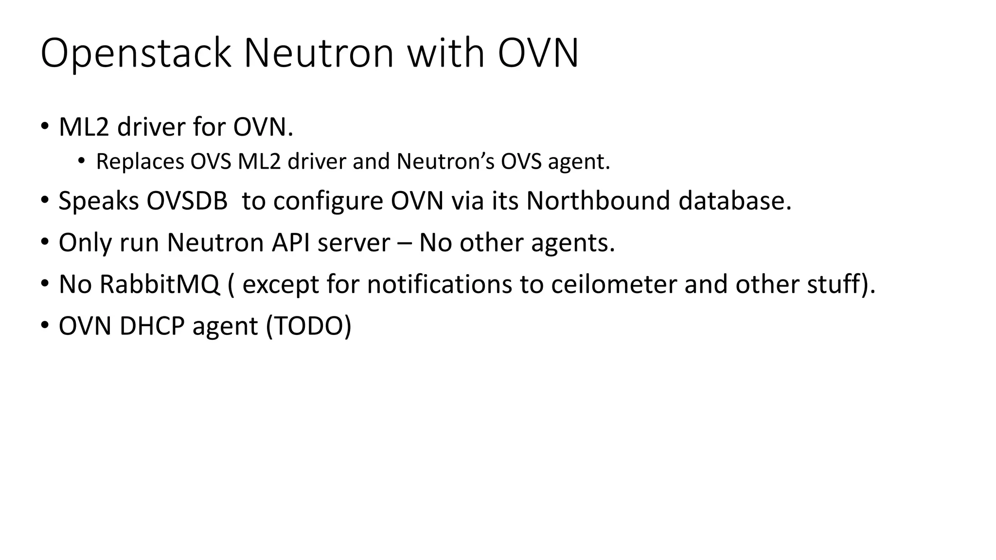 Openstack Neutron with OVN
• ML2 driver for OVN.
• Replaces OVS ML2 driver and Neutron’s OVS agent.
• Speaks OVSDB to configure OVN via its Northbound database.
• Only run Neutron API server – No other agents.
• No RabbitMQ ( except for notifications to ceilometer and other stuff).
• OVN DHCP agent (TODO)
 