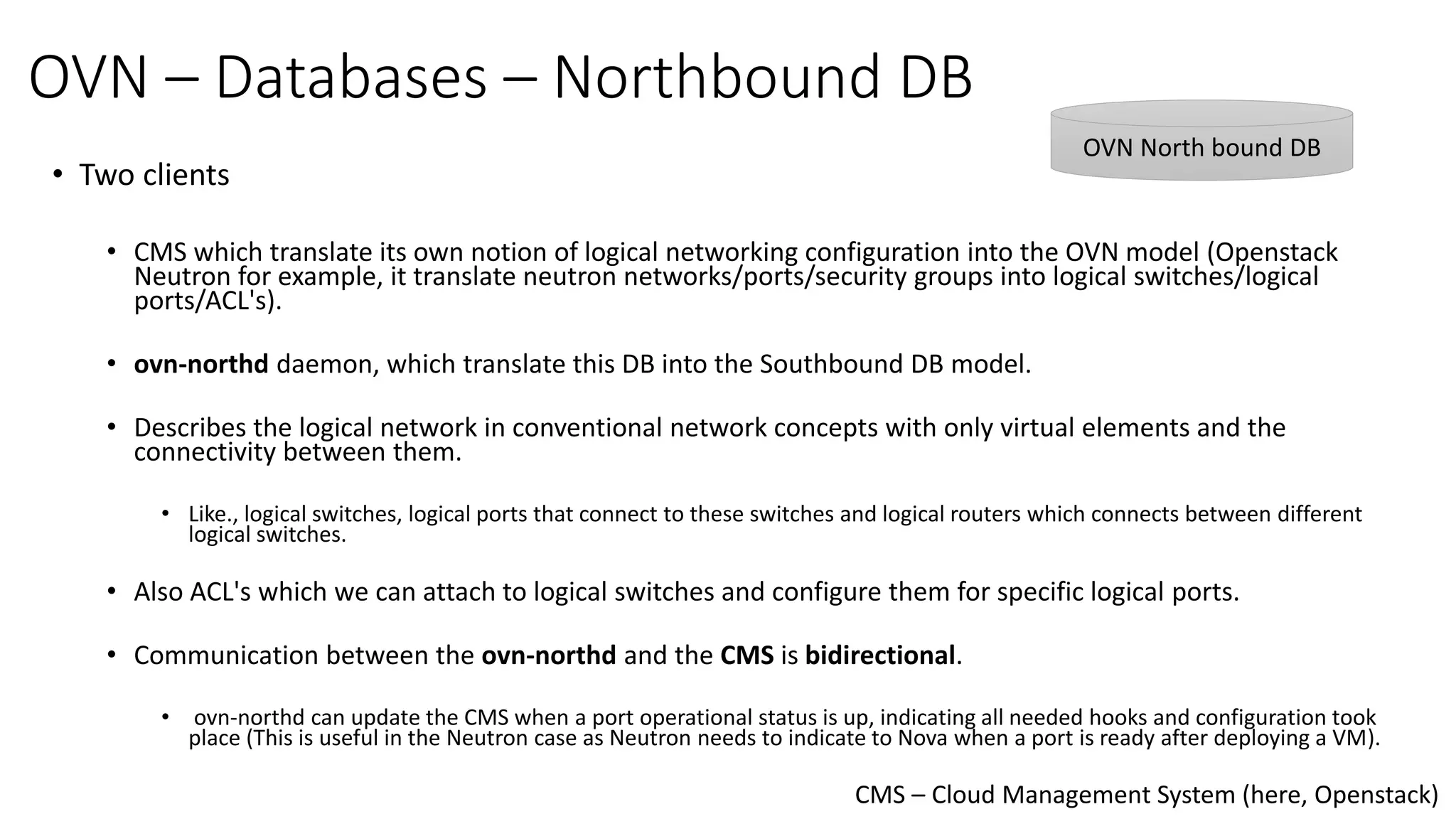 OVN – Databases – Northbound DB
• Two clients
• CMS which translate its own notion of logical networking configuration into the OVN model (Openstack
Neutron for example, it translate neutron networks/ports/security groups into logical switches/logical
ports/ACL's).
• ovn-northd daemon, which translate this DB into the Southbound DB model.
• Describes the logical network in conventional network concepts with only virtual elements and the
connectivity between them.
• Like., logical switches, logical ports that connect to these switches and logical routers which connects between different
logical switches.
• Also ACL's which we can attach to logical switches and configure them for specific logical ports.
• Communication between the ovn-northd and the CMS is bidirectional.
• ovn-northd can update the CMS when a port operational status is up, indicating all needed hooks and configuration took
place (This is useful in the Neutron case as Neutron needs to indicate to Nova when a port is ready after deploying a VM).
CMS – Cloud Management System (here, Openstack)
OVN North bound DB
 