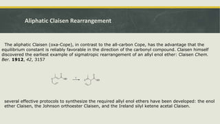 Aliphatic Claisen Rearrangement
The aliphatic Claisen (oxa-Cope), in contrast to the all-carbon Cope, has the advantage that the
equilibrium constant is reliably favorable in the direction of the carbonyl compound. Claisen himself
discovered the earliest example of sigmatropic rearrangement of an allyl enol ether: Claisen Chem.
Ber. 1912, 42, 3157
several effective protocols to synthesize the required allyl enol ethers have been developed: the enol
ether Claisen, the Johnson orthoester Claisen, and the Ireland silyl ketene acetal Claisen.
 