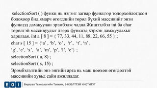 selectionSort ( ) функц нь нэгэнт загвар функцээр тодорхойлогдсон 
болохоор бид ямарч өгөгдлийн төрөл бүхий массивийг энэн 
функцэд дамжуулан эрэмбэлж чадна.Жишээлбэл int ба char 
төрөлтэй массивуудыг дээрх функцэд хэрхэн дамжуулахыг 
харцгаая. int a [ 8 ] = { 77, 33, 44, 11, 88, 22, 66, 55 } ; 
char s [ 15 ] = {‘a’ , ‘b’, ‘o’ , ‘r’, ‘t’, ‘n’ , 
‘g’, ‘e’, ‘x’, ‘a’, ‘m’, ‘p’, ‘l’, ‘e’} ; 
selectionSort ( a, 8) ; 
selectionSort ( s, 15) ; 
Эрэмбэлэлтийн энэ энгийн арга нь маш цөөхөн өгөгдөлтэй 
массивийн хувьд сайн ажилладаг. 
Виртуал Технологийн Тэнхим, Е-НЭЭЛТТЭЙ ИНСТИТУТ 
 
