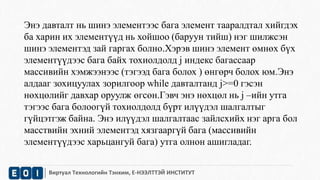 Энэ давталт нь шинэ элементээс бага элемент тааралдтал хийгдэх 
ба харин их элементүүд нь хойшоо (баруун тийш) нэг шилжсэн 
шинэ элементэд зай гаргах болно.Хэрэв шинэ элемент өмнөх бүх 
элементүүдээс бага байх тохиолдолд j индекс багассаар 
массивийн хэмжээнээс (тэгээд бага болох ) өнгөрч болох юм.Энэ 
алдааг зохицуулах зорилгоор while давталтанд j>=0 гэсэн 
нөхцөлийг давхар оруулж өгсөн.Гэвч энэ нөхцөл нь j –ийн утга 
тэгээс бага болоогүй тохиолдолд бүрт илүүдэл шалгалтыг 
гүйцэтгэж байна. Энэ илүүдэл шалгалтаас зайлсхийх нэг арга бол 
масствийн эхний элементэд хязгааргүй бага (массивийн 
элементүүдээс харьцангуй бага) утга олнон ашигладаг. 
Виртуал Технологийн Тэнхим, Е-НЭЭЛТТЭЙ ИНСТИТУТ 
 