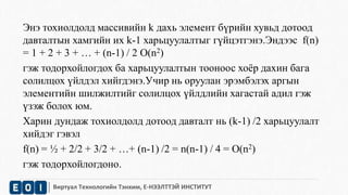 Энэ тохиолдолд массивийн k дахь элемент бүрийн хувьд дотоод 
давталтын хамгийн их k-1 харьцуулалтыг гүйцэтгэнэ.Эндээс f(n) 
= 1 + 2 + 3 + … + (n-1) / 2 O(n2) 
гэж тодорхойлогдох ба харьцуулалтын тооноос хоёр дахин бага 
солилцох үйлдэл хийгдэнэ.Учир нь оруулан эрэмбэлэх аргын 
элементийн шилжилтийг солилцох үйлдлийн хагастай адил гэж 
үзэж болох юм. 
Харин дундаж тохиолдолд дотоод давталт нь (k-1) /2 харьцуулалт 
хийдэг гэвэл 
f(n) = ½ + 2/2 + 3/2 + …+ (n-1) /2 = n(n-1) / 4 = O(n2) 
гэж тодорхойлогдоно. 
Виртуал Технологийн Тэнхим, Е-НЭЭЛТТЭЙ ИНСТИТУТ 
 