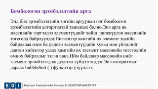 Бөмбөлөгөн эрэмбэлэлтийн арга 
Энд бид эрэмбэлэлтийн энгийн аргуудын нэг бөмбөлгөн 
эрэмбэлэлтийн алгоритмтай танилцах болно.Энэ арга нь 
массивийн зэргэлдээ элементүүдийг хойш шилжүүлэн массивийн 
төгсгөлд байрлуулдаг.Ингэснээр хамгийн их элемент эцсийн 
байрлалаа олох ба үлдсэн элементүүдийн хувьд мөн үйлдлийг 
давтан хийснээр удаах хамгийн их элемент массивийн төгсгөлийн 
өмнөх байрлалыг эзлэн авна.Ийм байдлаар массивийн нийт 
элемент эрэмбэлэгдэж дуустал гүйцэтгэгддэг.Энэ алгоритмыг 
дараах bubbleSort ( ) функцээр үзүүллээ. 
Виртуал Технологийн Тэнхим, Е-НЭЭЛТТЭЙ ИНСТИТУТ 
 