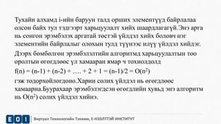 Тухайн алхамд i-ийн баруун талд орших элементүүд байрлалаа 
олсон байх тул тэдгээрт харьцуулалт хийх шаардлагагүй.Энэ арга 
нь сонгон эрэмбэлэх аргатай төстэй үйлдэл хийх боловч нэг 
элементийн байрлалыг олохын тулд түүнээс илүү үйлдэл хийдэг. 
Дээрх бөмбөлгөн эрэмбэлэлтийн алгоритмд харьцуулалтын тоо 
оролтын өгөгдлөөс үл хамааран ямар ч тохиолдолд 
f(n) = (n-1) + (n-2) + …. + 2 + 1 = (n-1)/2 = O(n2) 
гэж тодорхойлогдоно.Харин солих үйлдэл нь өгөгдлөөс 
хамаарна.Буурахаар эрэмбэлэгдсэн өгөгдлийн хувьд энэ алгоритм 
нь O(n2) солих үйлдэл хийнэ. 
Виртуал Технологийн Тэнхим, Е-НЭЭЛТТЭЙ ИНСТИТУТ 
 