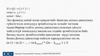 if ( a [j] > a [ j+1 ] ) { 
swap ( a, j, j+1 ) ; 
sorted = false ; 
Энэ функцэд sorted логик хувьсагчийг йшиглан дотоод давталтанд 
гүйцэтгэгдэх өгөгдлүүд эрэмбэлэгдсэн эсэхийг тогтоож 
чадна.Өөрөөр хэлбэл дотоод давталтанд солилцох үйлдэл 
хийгдээгүй тохиолдолд массив аль хэдийн эрэмбэлэгдсэн байх 
бөгөөд эндээс эрэмбэлэлтийн ажиллагааг шууд зогсоож 
болно.Дотоод давталтаар хийгдэх харьцуулалтын тоо нь 
(n-1) + (n-2) + ….+ (n-ksorted ) * (2n – ksorted -1 ) /2 
Виртуал Технологийн Тэнхим, Е-НЭЭЛТТЭЙ ИНСТИТУТ 
 