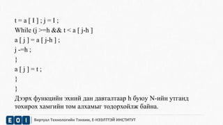 t = a [ I ] ; j = I ; 
While (j >=h && t < a [ j-h ] 
a [ j ] = a [ j-h ] ; 
j -=h ; 
} 
a [ j ] = t ; 
} 
} 
Дээрх функцийн эхний дан давталтаар h буюу N-ийн утганд 
тохирох хамгийн том алхамыг тодорхойлж байна. 
Виртуал Технологийн Тэнхим, Е-НЭЭЛТТЭЙ ИНСТИТУТ 
 