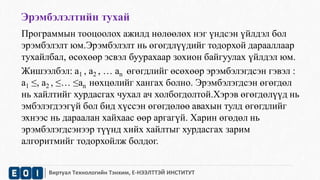 Эрэмбэлэлтийн тухай 
Программын тооцоолох ажилд нөлөөлөх нэг үндсэн үйлдэл бол 
эрэмбэлэлт юм.Эрэмбэлэлт нь өгөгдлүүдийг тодорхой дарааллаар 
тухайлбал, өсөхөөр эсвэл буурахаар зохион байгуулах үйлдэл юм. 
Жишээлбэл: а1 , а2 , … аn өгөгдлийг өсөхөөр эрэмбэлэгдсэн гэвэл : 
а1 ≤, а2 , ≤… ≤аn нөхцөлийг хангах болно. Эрэмбэлэгдсэн өгөгдөл 
нь хайлтийг хурдасгах чухал ач холбогдолтой.Хэрэв өгөгдөлүүд нь 
эмбэлэгдээгүй бол бид хүссэн өгөгдөлөө авахын тулд өгөгдлийг 
эхнээс нь дараалан хайхаас өөр аргагүй. Харин өгөдөл нь 
эрэмбэлэгдсэнээр түүнд хийх хайлтыг хурдасгах зарим 
алгоритмийг тодорхойлж болдог. 
Виртуал Технологийн Тэнхим, Е-НЭЭЛТТЭЙ ИНСТИТУТ 
 