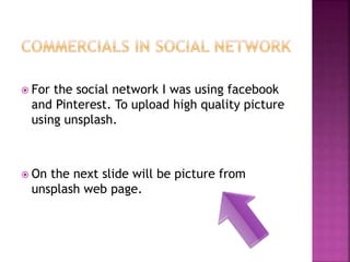  For the social network I was using facebook
and Pinterest. To upload high quality picture
using unsplash.
 On the next slide will be picture from
unsplash web page.
 