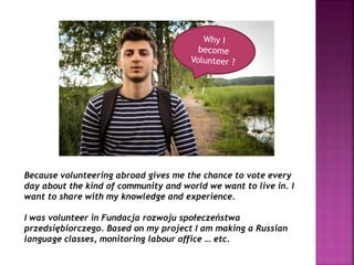 Because volunteering abroad gives me the chance to vote every
day about the kind of community and world we want to live in. I
want to share with my knowledge and experience.
I was volunteer in Fundacja rozwoju społeczeństwa
przedsiębiorczego. Based on my project I am making a Russian
language classes, monitoring labour office … etc.
 