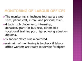  The monitoring is includes four parts : web
sites, phone call, e-mail and personal visit.
 4 topic: job placement, internship,
donation/grant for business, others like
vocational training post high school graduation
diploma.
 17 labour office was monitored.
 Main aim of monitoring is to check if labour
office workers are ready to service foreigner.
 