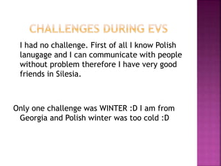 I had no challenge. First of all I know Polish
lanugage and I can communicate with people
without problem therefore I have very good
friends in Silesia.
Only one challenge was WINTER :D I am from
Georgia and Polish winter was too cold :D
 