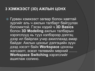 3 ХЭМЖЭЭСТ (3D) АЖЛЫН ЦОНХ
 Гурван хэмжээст загвар болон хавтгай
зургийг аль ч ажлын талбарт байгуулах
боломжтой. Гэсэн хэдий ч 3D Basics
болон 3D Modeling ажлын талбарын
хэрэгслүүд нь тууз хэлбэрээр дэлгэц
дээр ил байрлах учир ажиллахад амар
байдаг. Ажлын цонхыг дэлгэцийн зүүн
дээд хэсэгт байх Workspace цонхны
жагсаалт, эсвэл төлөвийн мөрний ........
Workspace Switching хэрэгслийг
ашиглаж солино.
 