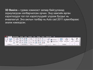3D Basics – гурван хэмжээст загвар байгуулахад
зориулагдсан хялбарчилсан орчин. Энд хамгийн өргөн
хэрэглэгддэг гол гол хэрэгслүүдийг үлдээж бусдыг нь
ачаалахгүй. Энэ ажлын талбар нь Auto cad 2011 хувилбараас
эхэлж нэмэгдсэн.
 