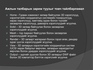 Ажлын талбарын зарим туузыг товч тайлбарлавал
 Home - Гурван хэмжээст загвар байгуулах 3D хэрэгслүүд,
хэрэглэгчийн координатын системийн тохируулгууд,
харах хэрэгслүүд, хавтгайд зурах болон түүнийг
засварлах хэрэгслүүд, давхарга хэрэгслүүдийг агуулна.
 Solid – 3D загвар байгуулах болон засварлах
хэрэгслүүдийг агуулна.
 Mesh – тор /каркас/ байгуулах болон засварлах
хэрэгслүүдийг агуулна.
 Render – 3D загварт материал болон гэрэл өгөх, рендер
зураг үүсгэх хэрэгслүүдийг агуулна.
 View - 3D загварын хэрэглэгчийн координатын систем
/UCS/ харах байдлыг өөрчлөх, загварын харагдалтыг
өөрчлөх болон удирдах хэрэгслүүдийг агуулна.
 Output – зургийг дуусгах болон 3D загварыг DWF файл
болон 3D хэвлэлтэд бэлтгэх хэрэгслийг агуулна.
 