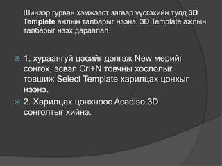 Шинээр гурван хэмжээст загвар үүсгэхийн тулд 3D
Templete ажлын талбарыг нээнэ. 3D Template ажлын
талбарыг нээх дараалал
 1. хураангуй цэсийг дэлгэж New мөрийг
сонгох, эсвэл Crl+N товчны хослолыг
товшиж Select Template харилцах цонхыг
нээнэ.
 2. Харилцах цонхноос Acadiso 3D
сонголтыг хийнэ.
 