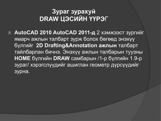 Зураг зурахуй
DRAW ЦЭСИЙН ҮҮРЭГ
 AutoCAD 2010 AutoCAD 2011-д 2 хэмжээст зургийг
ямарч ажлын талбарт зурж болох бөгөөд энэхүү
бүлгийг 2D Drafting&Annotation ажлын талбарт
тайлбарлан бичнэ. Энэхүү ажлын талбарын туузны
HOME бүлгийн DRAW самбарын /1-р бүлгийн 1.9-р
зураг/ хэрэгслүүдийг ашиглан геометр дүрсүүдийг
зурна.
 