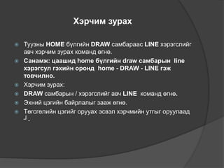 Хэрчим зурах
 Туузны HOME бүлгийн DRAW самбараас LINE хэрэгслийг
авч хэрчим зурах команд өгнө.
 Санамж: цаашид home бүлгийн draw самбарын line
хэрэгсул гэхийн оронд home - DRAW - LINE гэж
товчилно.
 Хэрчим зурах:
 DRAW самбарын / хэрэгслийг авч LINE команд өгнө.
 Эхний цэгийн байрлалыг зааж өгнө.
 Төгсгөлийн цэгийг орууах эсвэл хэрчмийн утгыг оруулаад
┘.
 