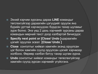  Эхний хэрчим зурсаны дараа LINE командыг
төгсгөхгүйгээр дараагийн цэгүүдийг оруулж янз
бүрийн урттай хэрчмүүдээс бүрдсэн тахир шугамыг
зурж болно. Энэ үед 2 дахь хэрчмийг зурсаны дараа
командын мөрний текст доор хэлбэртэй бичигддэг.
 Specify next point or [Close/ Undo ]-дараагийн
цэгийг оруулах эсвэл [Close/ Undo ]
 Close сонголтыг хийвэл хамгийн эхэнд оруулсан
цэг болон хамгийн сүүлд оруулсан цэгийг хэрчмээр
холбоно. Өөрөөр хэлбэл битүү тахир шугам зурна.
 Undo сонголтыг хийвэл командыг төгөсгөхгүйгээр
хамгийн сүүлд зурсан хэрчмийг үгүйсгэнэ.
 