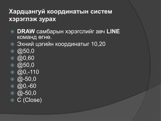 Хардцангуй координатын систем
хэрэглэж зурах
 DRAW самбарын хэрэгслийг авч LINE
команд өгнө.
 Эхний цэгийн координатыг 10,20
 @50,0
 @0,60
 @50,0
 @0,-110
 @-50,0
 @0,-60
 @-50,0
 С (Close)
 