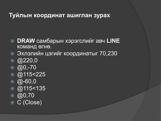Туйлын координат ашиглан зурах
 DRAW самбарын хэрэгслийг авч LINE
команд өгнө.
 Эхлэлийн цэгийг координатыг 70,230
 @220,0
 @0,-70
 @115˂225
 @-60,0
 @115˂135
 @0,70
 С (Close)
 