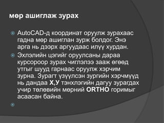 мөр ашиглаж зурах
 AutoCAD-д координат оруулж зурахаас
гадна мөр ашиглан зурж болдог. Энэ
арга нь дээрх аргуудаас илүү хурдан.
 Эхлэлийн цэгийг оруулсаны дараа
курсороор зурах чиглэлээ зааж өгөөд
утгыг шууд гарнаас оруулж хэрчим
зурна. Зурагт үзүүлсэн зургийн хэрчмүүд
нь дандаа Х,У тэнхлэгийн дагуу зурагдах
учир төлөвийн мөрний ORTHO горимыг
асаасан байна.

 