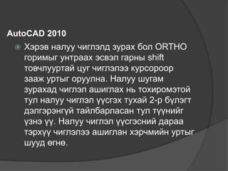 AutoCAD 2010
 Хэрэв налуу чиглэлд зурах бол ORTHO
горимыг унтраах эсвэл гарны shift
товчлууртай цуг чиглэлээ курсороор
зааж уртыг оруулна. Налуу шугам
зурахад чиглэл ашиглах нь тохиромэтой
тул налуу чиглэл үүсгэх тухай 2-р бүлэгт
дэлгэрэнгүй тайлбарласан тул түүнийг
үзнэ үү. Налуу чиглэл үүсгэсний дараа
тэрхүү чиглэлээ ашиглан хэрчмийн уртыг
шууд өгнө.
 