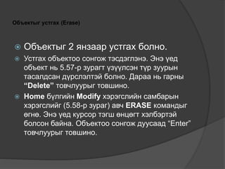 Объектыг устгах (Erase)
 Объектыг 2 янзаар устгах болно.
 Устгах объектоо сонгож тэсдэглэнэ. Энэ үед
объект нь 5.57-р зурагт үзүүлсэн түр зуурын
тасалдсан дүрслэлтэй болно. Дараа нь гарны
“Delete” товчлуурыг товшино.
 Home бүлгийн Modify хэрэгслийн самбарын
хэрэгслийг (5.58-р зураг) авч ERASE командыг
өгнө. Энэ үед курсор тэгш өнцөгт хэлбэртэй
болсон байна. Объектоо сонгож дуусаад “Enter”
товчлуурыг товшино.
 