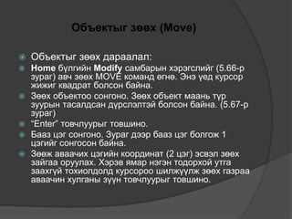Объектыг зөөх (Move)
 Объектыг зөөх дараалал:
 Home бүлгийн Modify самбарын хэрэгслийг (5.66-р
зураг) авч зөөх MOVE команд өгнө. Энэ үед курсор
жижиг квадрат болсон байна.
 Зөөх объектоо сонгоно. Зөөх объект маань түр
зуурын тасалдсан дүрслэлтэй болсон байна. (5.67-р
зураг)
 “Enter” товчлуурыг товшино.
 Бааз цэг сонгоно. Зураг дээр бааз цэг болгож 1
цэгийг сонгосон байна.
 Зөөж аваачих цэгийн координат (2 цэг) эсвэл зөөх
зайгаа оруулах. Хэрэв ямар нэгэн тодорхой утга
заахгүй тохиолдолд курсороо шилжүүлж зөөх газраа
аваачин хулганы зүүн товчлуурыг товшино.
 