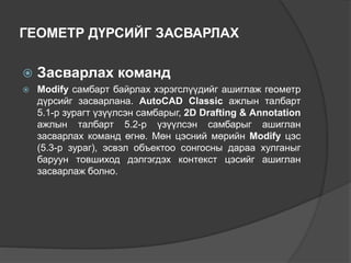 ГЕОМЕТР ДҮРСИЙГ ЗАСВАРЛАХ
 Засварлах команд
 Modify самбарт байрлах хэрэгслүүдийг ашиглаж геометр
дүрсийг засварлана. AutoCAD Classic ажлын талбарт
5.1-р зурагт үзүүлсэн самбарыг, 2D Drafting & Annotation
ажлын талбарт 5.2-р үзүүлсэн самбарыг ашиглан
засварлах команд өгнө. Мөн цэсний мөрийн Modify цэс
(5.3-р зураг), эсвэл объектоо сонгосны дараа хулганыг
баруун товшиход дэлгэгдэх контекст цэсийг ашиглан
засварлаж болно.
 