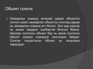 Объект сонгох
 Засварлах команд өгсөний дараа объектоо
сонгох эсвэл засварлах объектоо сонгоод дараа
нь засварлах команд өгч болно. Энэ үед курсор
нь жижиг квадрат хэлбэртэй болсон байна.
Шинээр сонгосон объект бүр нь өмнө сонгосон
объект дээрээ нэмэгдэн сонгогдож байдаг.
Сонгож тэсдэглэсэн объект нь тасалдаж
харагддаг.
 