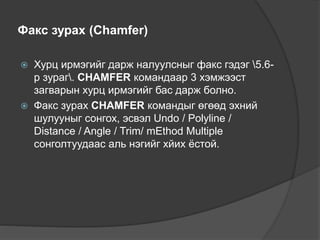 Факс зурах (Chamfer)
 Хурц ирмэгийг дарж налуулсныг факс гэдэг 5.6-
р зураг. CHAMFER командаар 3 хэмжээст
загварын хурц ирмэгийг бас дарж болно.
 Факс зурах CHAMFER командыг өгөөд эхний
шулууныг сонгох, эсвэл Undo / Polyline /
Distance / Angle / Trim/ mEthod Multiple
сонголтуудаас аль нэгийг хйих ёстой.
 