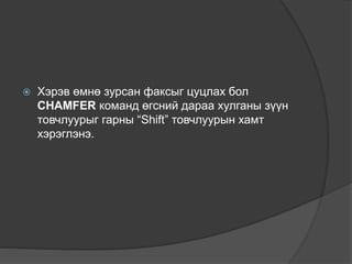  Хэрэв өмнө зурсан факсыг цуцлах бол
CHAMFER команд өгсний дараа хулганы зүүн
товчлуурыг гарны “Shift” товчлуурын хамт
хэрэглэнэ.
 