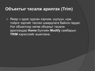 Объектыг тасалж арилгах (Trim)
 Ямар ч зураг зурсан хэрчим, шулуун, нум,
тойрог зэргийг таслах шаардлага байнга гардаг.
Нэг объектоор нөгөө объекыг тасалж
арилгахдаа Home бүлгийн Modify самбарын
TRIM хэрэгслийг ашиглана.
 
