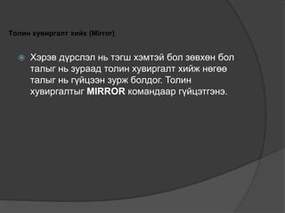 Толин хувиргалт хийх (Mirror)
 Хэрэв дүрслэл нь тэгш хэмтэй бол зөвхөн бол
талыг нь зураад толин хувиргалт хийж нөгөө
талыг нь гүйцээн зурж болдог. Толин
хувиргалтыг MIRROR командаар гүйцэтгэнэ.
 
