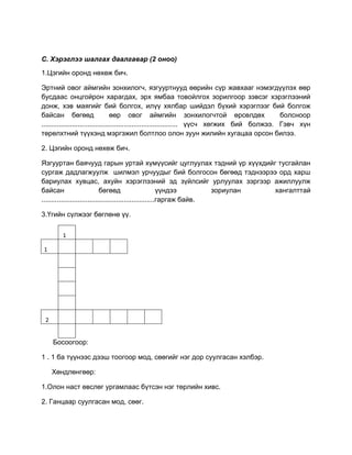 С. Хэрэглээ шалгах даалгавар (2 оноо)
1.Цэгийн оронд нөхөж бич.
Эртний овог аймгийн зонхилогч, язгууртнууд өөрийн сүр жавхааг нэмэгдүүлэх өөр
бусдаас онцгойрон харагдах, эрх ямбаа товойлгох зорилгоор зэвсэг хэрэглээний
донж, хэв маягийг бий болгох, илүү хялбар шийдэл бүхий хэрэглээг бий болгож
байсан бөгөөд өөр овог аймгийн зонхилогчтой өрсөлдөх болсноор
....................................................................... үүсч хөгжих бий болжээ. Гэвч хүн
төрөлхтний түүхэнд мэргэжил болтлоо олон зуун жилийн хугацаа орсон билээ.
2. Цэгийн оронд нөхөж бич.
Язгууртан баячууд гарын уртай хүмүүсийг цуглуулах тэдний үр хүүхдийг тусгайлан
сургаж дадлагжуулж шилмэл урчуудыг бий болгосон бөгөөд тэднээрээ орд харш
бариулах хувцас, ахуйн хэрэглээний эд зүйлсийг урлуулах зэргээр ажиллуулж
байсан бөгөөд үүндээ зориулан хангалттай
...........................................................гаргаж байв.
3.Үгийн сүлжээг бөглөнө үү.
1
1
2
Босоогоор:
1 . 1 ба түүнээс дээш тоогоор мод, сөөгийг нэг дор суулгасан хэлбэр.
Хөндлөнгөөр:
1.Олон наст өвслөг ургамлаас бүтсэн нэг төрлийн хивс.
2. Ганцаар суулгасан мод, сөөг.
 