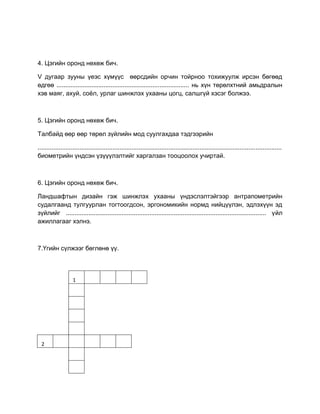 4. Цэгийн оронд нөхөж бич.
V дугаар зууны үеэс хүмүүс өөрсдийн орчин тойрноо тохижуулж ирсэн бөгөөд
өдгөө ............................................................................ нь хүн төрөлхтний амьдралын
хэв маяг, ахуй, соѐл, урлаг шинжлэх ухааны цогц, салшгүй хэсэг болжээ.
5. Цэгийн оронд нөхөж бич.
Талбайд өөр өөр төрөл зүйлийн мод суулгахдаа тэдгээрийн
............................................................................................................................................
биометрийн үндсэн үзүүүлэлтийг харгалзан тооцоолох учиртай.
6. Цэгийн оронд нөхөж бич.
Ландшафтын дизайн гэж шинжлэх ухааны үндэслэлтэйгээр антрапометрийн
судалгаанд тулгуурлан тогтоогдсон, эргономикийн нормд нийцүүлэн, эдлэхүүн эд
зүйлийг ................................................................................................................... үйл
ажиллагааг хэлнэ.
7.Үгийн сүлжээг бөглөнө үү.
1
2
 