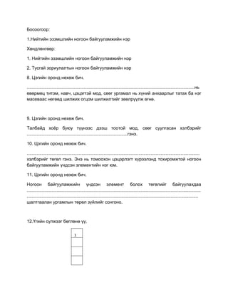 Босоогоор:
1.Нийтийн эзэмшлийн ногоон байгууламжийн нэр
Хөндлөнгөөр:
1. Нийтийн эзэмшлийн ногоон байгууламжийн нэр
2. Тусгай зориулалтын ногоон байгууламжийн нэр
8. Цэгийн оронд нөхөж бич.
.......................................................................................................................................нь
өвөрмөц титэм, навч, цэцэгтэй мод, сөөг ургамал нь хүний анхаарлыг татах ба нэг
масеваас нөгөөд шилжих огцом шилжилтийг зөөлрүүлж өгнө.
9. Цэгийн оронд нөхөж бич.
Талбайд хоѐр буюу түүнээс дээш тоотой мод, сөөг суулгасан хэлбэрийг
.................................................................................гэнэ.
10. Цэгийн оронд нөхөж бич.
...........................................................................................................................................
хэлбэрийг төгөл гэнэ. Энэ нь томоохон цэцэрлэгт хүрээлэнд тохиромжтой ногоон
байгууламжийн үндсэн элементийн нэг юм.
11. Цэгийн оронд нөхөж бич.
Ногоон байгууламжийн үндсэн элемент болох төгөлийг байгуулахдаа
............................................................................................................................................
..........................................................................................................................................
шалтгаалан ургамлын төрөл зүйлийг сонгоно.
12.Үгийн сүлжээг бөглөнө үү.
1
 