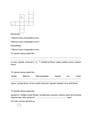 2
1
Босоогоор:
1.Монгол орны ландшафтын анги
2.Монгол орны ландшафтын анги
Хөндлөгөөр:
1.Монгол орны ландшафтын анги
13. Цэгийн оронд нөхөж бич.
............................................................................................................................................
...........................................................................................................................................
нь мод, сөөгийг эгнээгээр Г, П, Т хэлбэртэй болон нуман хэлбэр үүсгэн тарихыг
хэлнэ.
14. Цэгийн оронд нөхөж бич.
Тухайн барилга байгууламжийн хананд хэц татаж,
............................................................................................................................................
...........................................................................................................................................
тарьж, тулгуур болон татсан хэцийг дагуулан тарьвал таримал хана бий болно.
15. Цэгийн оронд нөхөж бич.
Цэцэрлэгт талбайн хүний хөлөөс тусгаарласан хашлага, хайсны үүрэгтэй энгээгээр
тарьсан мод, сөөг, ургамлыг ................................................................гэдэг.
16.Үгийн сүлжээг бөглөнө үү.
1
 