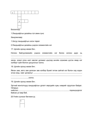 1
2
Босоогоор:
1.Ландшафтын дизайны гол амин сүнс
Хөндлөнгөөр:
1.Хатуу ландшафтын нэгэн төрөл
2.Ландшафтын дизайны үндсэн элементийн нэг
17. Цэгийн оронд нөхөж бич.
Ногоон байгууламжийн үндсэн элементийн нэг болох ногоон дүрс нь
............................................................................................................................................
...........................................................................................................................................
засах, эсвэл олон наст өвслөг ургамал цэцгээр өнгийн зохиомж үүсгэн ямар нэг
хэлбэрт зүйл болгон ургуулсныг хэлнэ.
18. Цэгийн оронд нөхөж бич.
Явган зам, авто зам дагасан зөв хэлбэр бүхий титэм сайтай нэг болон хэд хэдэн
эгнээ мод, сөөг ургамлыг ................................................................................................
............................................................................................................................................
...................................хэлнэ.
19. Цэгийн оронд нөхөж бич.
Эртний монголчууд ландшафтын урлагт өөрсдийн хувь нэмрийг оруулсан байдаг.
Уйгарын
нийслэл......................................................................................................гаднацэцэрлэг
байсан ул мөр бий.
20.Үгийн сүлжээг бөглөнө үү.
1
 