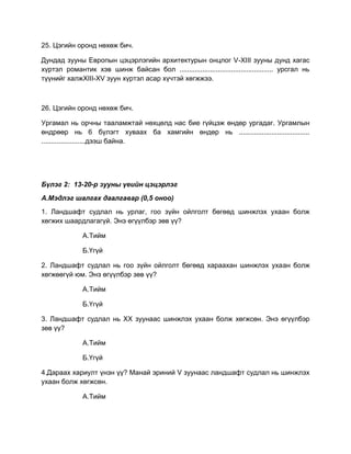 25. Цэгийн оронд нөхөж бич.
Дундад зууны Европын цэцэрлэгийн архитектурын онцлог V-XIII зууны дунд хагас
хүртэл романтик хэв шинж байсан бол ................................................. урсгал нь
түүнийг халжXIII-XV зуун хүртэл асар хүчтэй хөгжжээ.
26. Цэгийн оронд нөхөж бич.
Ургамал нь орчны тааламжтай нөхцөлд нас бие гүйцэж өндөр ургадаг. Ургамлын
өндрөөр нь 6 бүлэгт хуваах ба хамгийн өндөр нь .....................................
.......................дээш байна.
Бүлэг 2: 13-20-р зууны үеийн цэцэрлэг
А.Мэдлэг шалгах даалгавар (0,5 оноо)
1. Ландшафт судлал нь урлаг, гоо зүйн ойлголт бөгөөд шинжлэх ухаан болж
хөгжих шаардлагагүй. Энэ өгүүлбэр зөв үү?
А.Тийм
Б.Үгүй
2. Ландшафт судлал нь гоо зүйн ойлголт бөгөөд хараахан шинжлэх ухаан болж
хөгжөөгүй юм. Энэ өгүүлбэр зөв үү?
А.Тийм
Б.Үгүй
3. Ландшафт судлал нь XX зуунаас шинжлэх ухаан болж хөгжсөн. Энэ өгүүлбэр
зөв үү?
А.Тийм
Б.Үгүй
4.Дараах хариулт үнэн үү? Манай эриний V зуунаас ландшафт судлал нь шинжлэх
ухаан болж хөгжсөн.
А.Тийм
 