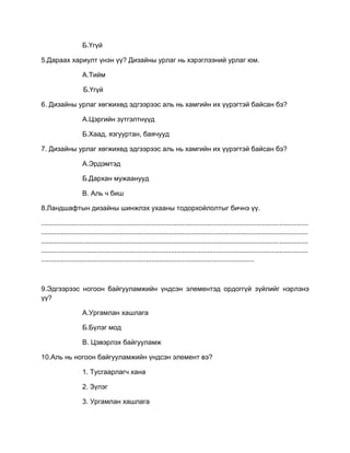 Б.Үгүй
5.Дараах хариулт үнэн үү? Дизайны урлаг нь хэрэглээний урлаг юм.
А.Тийм
Б.Үгүй
6. Дизайны урлаг хөгжихөд эдгээрээс аль нь хамгийн их үүрэгтэй байсан бэ?
А.Цэргийн зүтгэлтнүүд
Б.Хаад, язгууртан, баячууд
7. Дизайны урлаг хөгжихөд эдгээрээс аль нь хамгийн их үүрэгтэй байсан бэ?
А.Эрдэмтэд
Б.Дархан мужаанууд
В. Аль ч биш
8.Ландшафтын дизайны шинжлэх ухааны тодорхойлолтыг бичнэ үү.
............................................................................................................................................
............................................................................................................................................
............................................................................................................................................
............................................................................................................................................
................................................................................................................
9.Эдгээрээс ногоон байгууламжийн үндсэн элементэд ордоггүй зүйлийг нэрлэнэ
үү?
А.Ургамлан хашлага
Б.Бүлэг мод
В. Цэвэрлэх байгууламж
10.Аль нь ногоон байгууламжийн үндсэн элемент вэ?
1. Тусгаарлагч хана
2. Зүлэг
3. Ургамлан хашлага
 