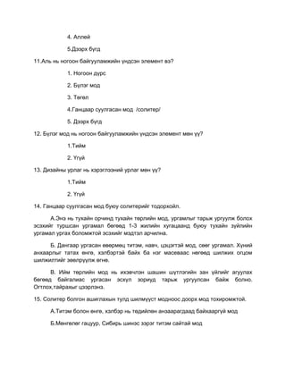4. Аллей
5.Дээрх бүгд
11.Аль нь ногоон байгууламжийн үндсэн элемент вэ?
1. Ногоон дүрс
2. Бүлэг мод
3. Төгөл
4.Ганцаар суулгасан мод /солитер/
5. Дээрх бүгд
12. Бүлэг мод нь ногоон байгууламжийн үндсэн элемент мөн үү?
1.Тийм
2. Үгүй
13. Дизайны урлаг нь хэрэглээний урлаг мөн үү?
1.Тийм
2. Үгүй
14. Ганцаар суулгасан мод буюу солитерийг тодорхойл.
А.Энэ нь тухайн орчинд тухайн төрлийн мод, ургамлыг тарьж ургуулж болох
эсэхийг туршсан ургамал бөгөөд 1-3 жилийн хугацаанд буюу тухайн зүйлийн
ургамал ургах боломжтой эсэхийг мэдтэл арчилна.
Б. Дангаар ургасан өвөрмөц титэм, навч, цэцэгтэй мод, сөөг ургамал. Хүний
анхаарлыг татах өнгө, хэлбэртэй байх ба нэг масеваас нөгөөд шилжих огцом
шилжилтийг зөөлрүүлж өгнө.
В. Ийм төрлийн мод нь ихэвчлэн шашин шүтлэгийн зан үйлийг агуулах
бөгөөд байгалиас ургасан эсхүл зориуд тарьж ургуулсан байж болно.
Огтлох,тайрахыг цээрлэнэ.
15. Солитер болгон ашиглахын тулд шилмүүст модноос доорх мод тохиромжтой.
А.Титэм болон өнгө, хэлбэр нь төдийлөн анзаарагдаад байхааргүй мод
Б.Мөнгөлөг гацуур, Сибирь шинэс зэрэг титэм сайтай мод
 