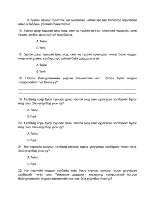 В.Тухайн орчинг тодотгож, нэг масеваас нөгөөг эрс өөр болгоход зориулсан
ямар ч төрлийн ургамал байж болно.
16. Зүлгэн дээр тарьсан ганц мод, сөөг нь тухайн орчныг чимэглэж чадахуйц өнгө
үзэмж, хэлбэр дүрс сайтай мод байна.
А.Тийм
Б.Үгүй
17. Зүлгэн дээр тарьсан ганц мод, сөөг нь тухайн орчиндоо чимэг болж чаддаг
учир өнгө үзэмж, хэлбэр дүрс сайтай байх шаардлагагүй.
А.Тийм
Б.Үгүй
18. Ногоон байгууламжийн үндсэн элементийн нэг болох бүлэг модны
толдорхойлолтыг бичнэ үү?
............................................................................................................................................
............................................................................................................................................
19. Талбайд хоѐр буюу түүнээс дээш тоотой мод сөөг суулгасан хэлбэрийг бүлэг
мод гэнэ. Энэ өгүүлбэр үнэн үү?
А.Тийм
Б.Үгүй
20. Талбайд хорь буюу түүнээс дээш тоотой мод сөөг суулгасан хэлбэрийг бүлэг
мод гэнэ. Энэ өгүүлбэр үнэн үү?
А.Тийм
Б.Үгүй
21. Нэг төрлийн моддыг талбайд олноор тарьж ургуулсан хэлбэрийг төгөл гэнэ.
Энэ өгүүлбэр үнэн үү?
А.Тийм
Б.Үгүй
22. Нэг төрлийн моддыг талбайд хоѐр буюу түүнээс олноор тарьж ургуулсан
хэлбэрийг төгөл гэнэ. Томоохон цэцэрлэгт хүрээлэнд тохиромжтой ногоон
байгууламжийн үндсэн элементийн нэг юм. Энэ өгүүлбэр үнэн үү?
 